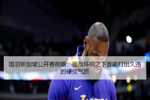 国羽新加坡公开赛前瞻：强敌环伺之下谁能打出久违的硬仗气质 - maiqiuzhan