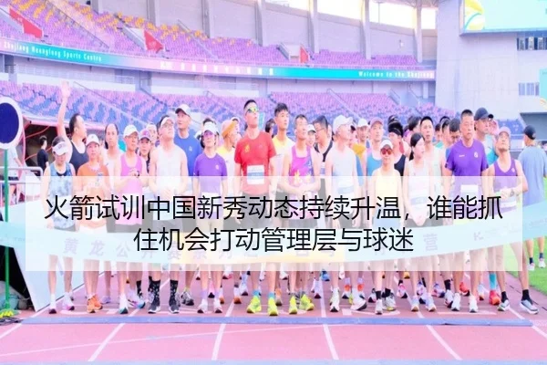 火箭试训中国新秀动态持续升温，谁能抓住机会打动管理层与球迷 - maiqiuzhan
